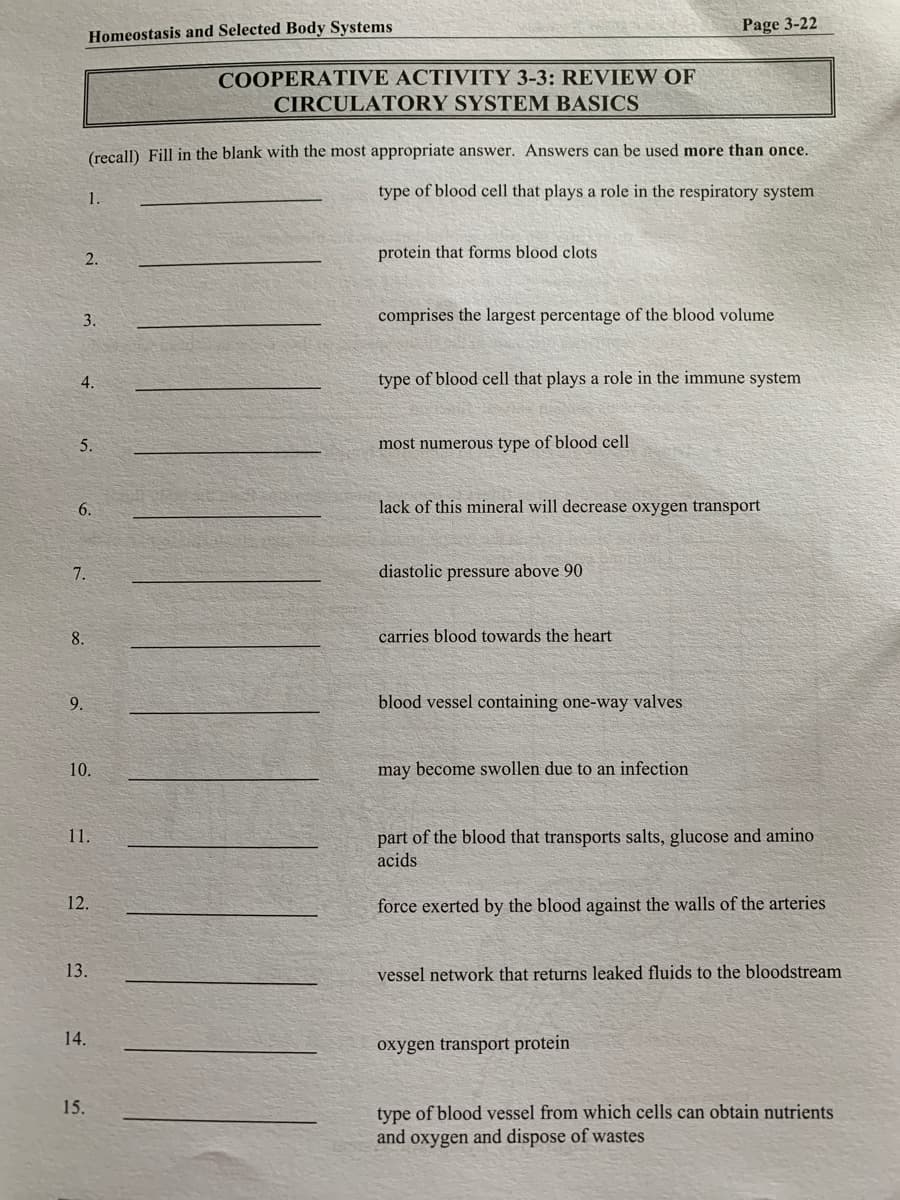 Page 3-22
Homeostasis and Selected Body Systems
COOPERATIVE ACTIVITY 3-3: REVIEW OF
CIRCULATORY SYSTEM BASICS
(recall) Fill in the blank with the most appropriate answer. Answers can be used more than once.
1.
type of blood cell that plays a role in the respiratory system
2.
protein that forms blood clots
3.
comprises the largest percentage of the blood volume
4.
type of blood cell that plays a role in the immune system
5.
most numerous type of blood cell
6.
lack of this mineral will decrease oxygen transport
7.
diastolic pressure above 90
8.
carries blood towards the heart
9.
blood vessel containing one-way valves
10.
may become swollen due to an infection
part of the blood that transports salts, glucose and amino
acids
11.
12.
force exerted by the blood against the walls of the arteries
13.
vessel network that returns leaked fluids to the bloodstream
14.
oxygen transport protein
15.
type of blood vessel from which cells can obtain nutrients
and oxygen and dispose of wastes
