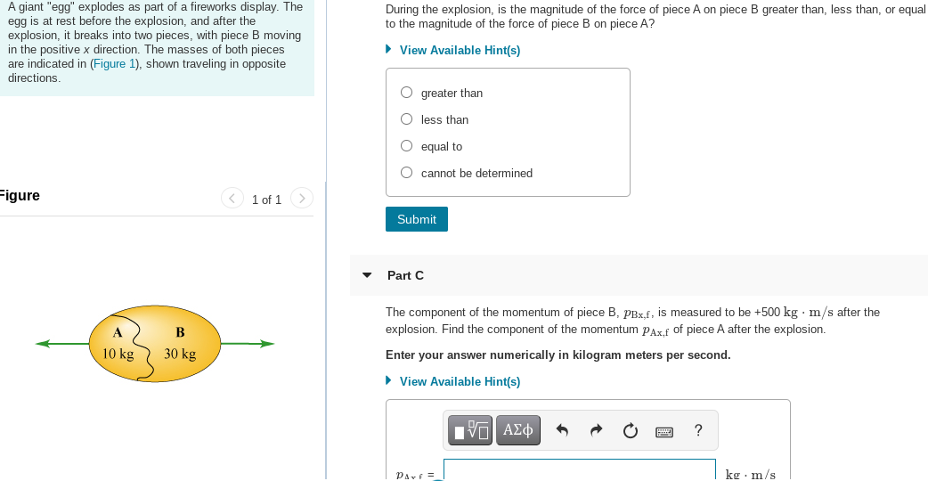 A giant "egg" explodes as part of a fireworks display. The
egg is at rest before the explosion, and after the
explosion, it breaks into two pieces, with piece B moving
in the positive x direction. The masses of both pieces
are indicated in (Figure 1), shown traveling in opposite
directions.
During the explosion, is the magnitude of the force of piece A on piece B greater than, less than, or equal
to the magnitude of the force of piece B on piece A?
• View Available Hint(s)
O greater than
O less than
O equal to
cannot be determined
Figure
< 1 of 1 >
Submit
Part C
The component of the momentum of piece B, pBx.f, is measured to be +500 kg · m/s after the
B
explosion. Find the component of the momentum PArf of piece A after the explosion.
10 kg
30 kg
Enter your answer numerically in kilogram meters per second.
• View Available Hint(s)
?
Parf =
kg · m/s
