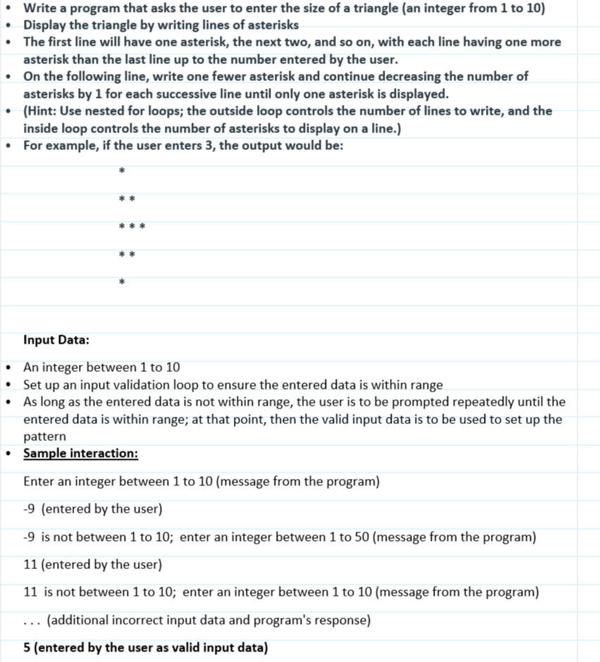 • Write a program that asks the user to enter the size of a triangle (an integer from 1 to 10)
• Display the triangle by writing lines of asterisks
• The first line will have one asterisk, the next two, and so on, with each line having one more
asterisk than the last line up to the number entered by the user.
• On the following line, write one fewer asterisk and continue decreasing the number of
asterisks by 1 for each successive line until only one asterisk is displayed.
(Hint: Use nested for loops; the outside loop controls the number of lines to write, and the
inside loop controls the number of asterisks to display on a line.)
• For example, if the user enters 3, the output would be:
Input Data:
• An integer between 1 to 10
Set up an input validation loop to ensure the entered data is within range
• As long as the entered data is not within range, the user is to be prompted repeatedly until the
entered data is within range; at that point, then the valid input data is to be used to set up the
pattern
• Sample interaction:
Enter an integer between 1 to 10 (message from the program)
-9 (entered by the user)
-9 is not between 1 to 10; enter an integer between 1 to 50 (message from the program)
11 (entered by the user)
11 is not between 1 to 10; enter an integer between 1 to 10 (message from the program)
(additional incorrect input data and program's response)
5 (entered by the user as valid input data)