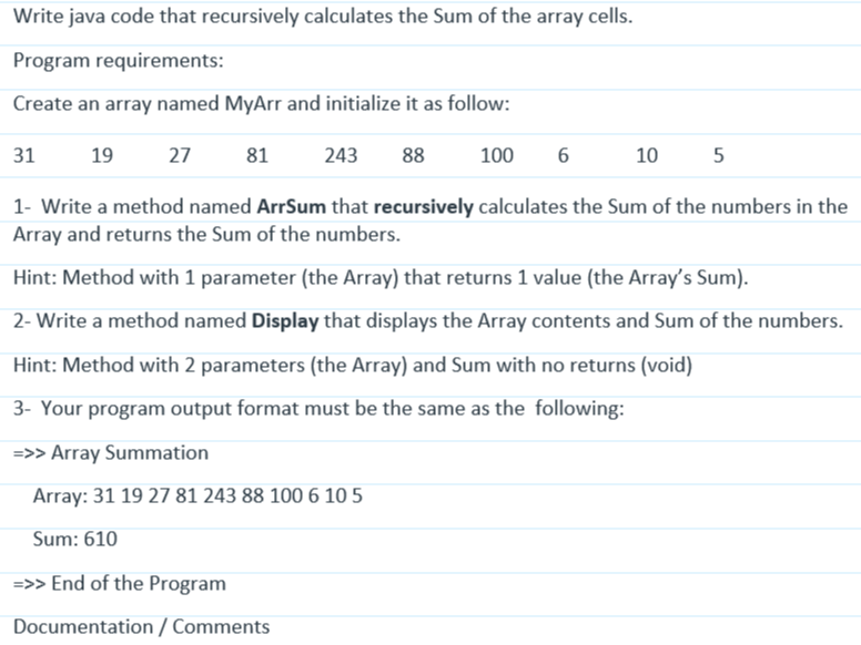 Write java code that recursively calculates the Sum of the array cells.
Program requirements:
Create an array named MyArr and initialize it as follow:
19 27 81
243 88
1- Write a method named ArrSum that recursively calculates the Sum of the numbers in the
Array and returns the Sum of the numbers.
Hint: Method with 1 parameter (the Array) that returns 1 value (the Array's Sum).
2- Write a method named Display that displays the Array contents and Sum of the numbers.
Hint: Method with 2 parameters (the Array) and Sum with no returns (void)
3- Your program output format must be the same as the following:
=>> Array Summation
Array: 31 19 27 81 243 88 100 6 10 5
Sum: 610
=>> End of the Program
Documentation / Comments
31
100 6
10
5