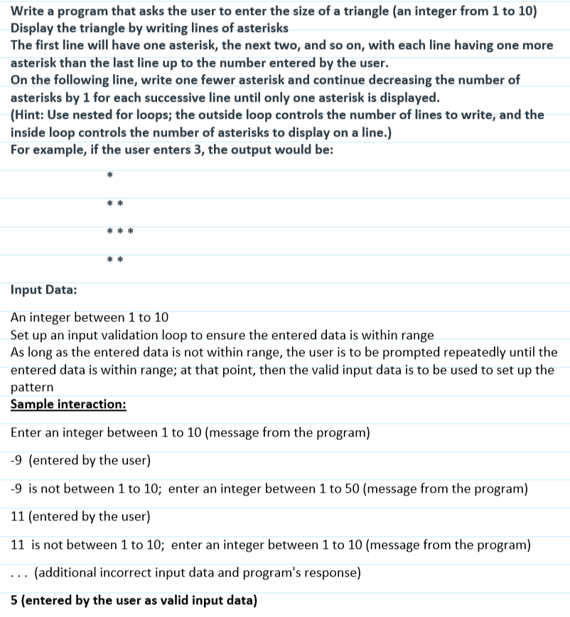 Write a program that asks the user to enter the size of a triangle (an integer from 1 to 10)
Display the triangle by writing lines of asterisks
The first line will have one asterisk, the next two, and so on, with each line having one more
asterisk than the last line up to the number entered by the user.
On the following line, write one fewer asterisk and continue decreasing the number of
asterisks by 1 for each successive line until only one asterisk is displayed.
(Hint: Use nested for loops; the outside loop controls the number of lines to write, and the
inside loop controls the number of asterisks to display on a line.)
For example, if the user enters 3, the output would be:
**
***
Input Data:
An integer between 1 to 10
Set up an input validation loop to ensure the entered data is within range
As long as the entered data is not within range, the user is to be prompted repeatedly until the
entered data is within range; at that point, then the valid input data is to be used to set up the
pattern
Sample interaction:
Enter an integer between 1 to 10 (message from the program)
-9 (entered by the user)
-9 is not between 1 to 10; enter an integer between 1 to 50 (message from the program)
11 (entered by the user)
11 is not between 1 to 10; enter an integer between 1 to 10 (message from the program)
(additional incorrect input data and program's response)
5 (entered by the user as valid input data)