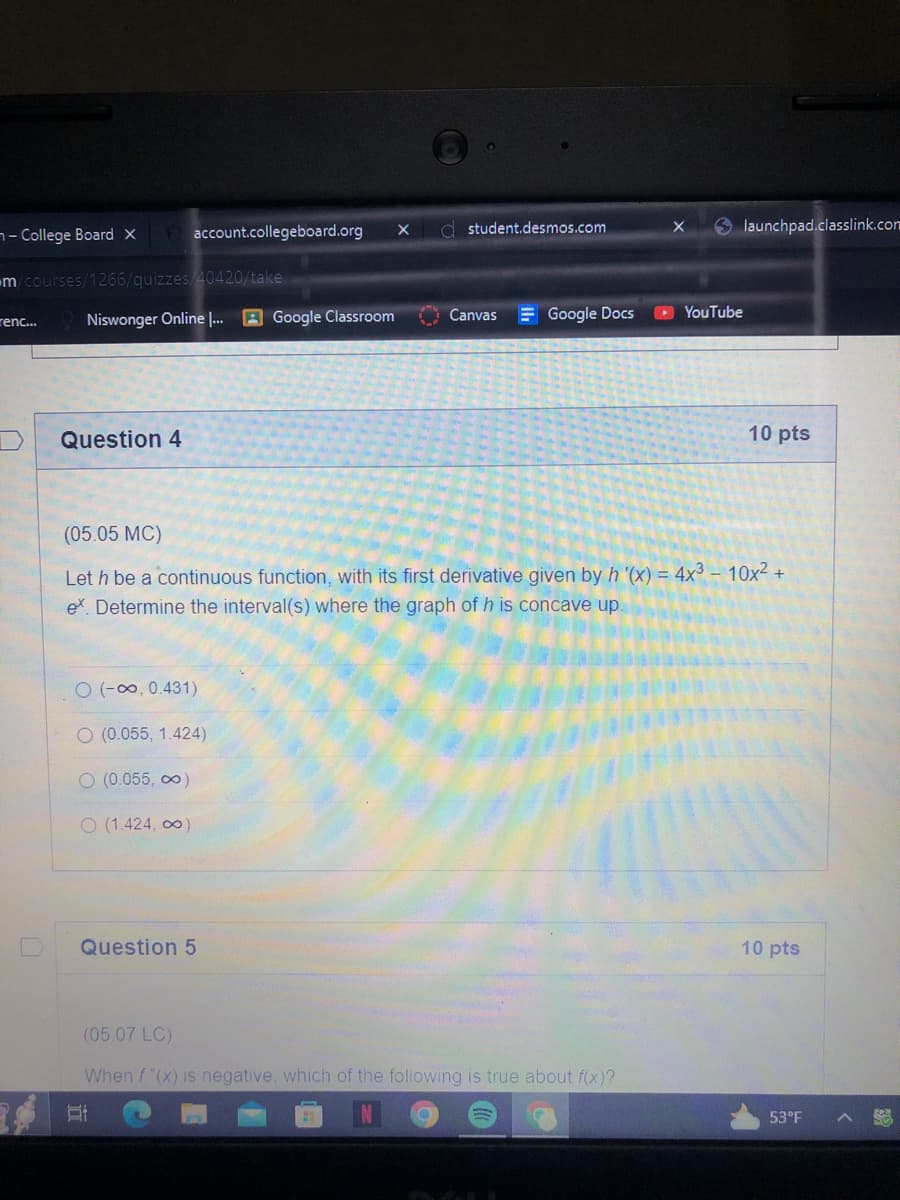 - College Board X
m/courses/1266/quizzes/40420/take
renc...
Niswonger Online ... Google Classroom
Question 4
account.collegeboard.org X
O(-∞, 0.431)
O (0.055, 1.424)
O (0.055, ∞)
O (1.424,00)
student.desmos.com
Question 5
Canvas Google Docs
(05.05 MC)
Let h be a continuous function, with its first derivative given by h '(x) = 4x³ - 10x² +
ex Determine the interval(s) where the graph of h is concave up.
launchpad.classlink.com
(05.07 LC)
When f"(x) is negative, which of the following is true about f(x)?
Et
YouTube
10 pts
10 pts
53°F