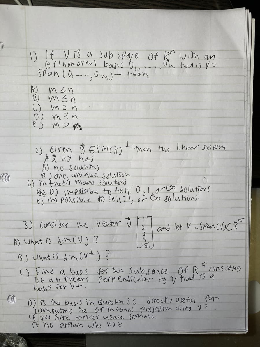 )If Vis a Jub Space Of R" with an
orinon ornal basis Ùu
Sean (0,---i mj- thon
,Un tuctis V=
A) men
B) mEn
C) mi n
D) m zn
2),6iren ÿ €imcA) then the lohear Sts ten
「Aえ こメ has
A) no solunns
B)one, uniaue solutior.
C) în Fine ti's mant solutoms
By D) impussibue to teln: 0,I,0rco solutions
ej im pÒssible to tell:l,
oř Bo solutens.
SO
3) consider the vectrir ů
and let v =spancuCR
A) what is dim (V) ?
BJ Uhat rs dim Cv)?
c) Find a busis for the subsaace Of R
Of an rectors Perpendrcular to v that ßa
basis for VI
cunsistons
D) is the basis in Questom 3 c direatlo Ujeful for
computong he or thosand projectran onto V?
1f yes Gire correct usase formalc.
if no etplann why nod
