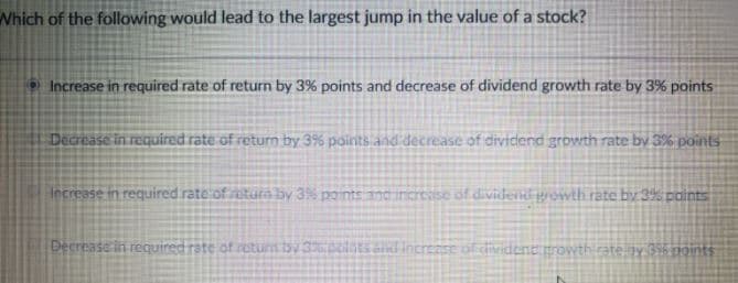 Which of the following would lead to the largest jump in the value of a stock?
Increase in required rate of return by 3% points and decrease of dividend growth rate by 3% points
Decrease in required rate of return by 3% points and decrease of dividend growth rate by 3% points
Iecrease in required rate of uturn by 3% points ancincrese of dividend grewth rate by 3% points
Decrease in required rate of rotum by 3etsaind incrense ofdivident prowth rate ny 36 noints
