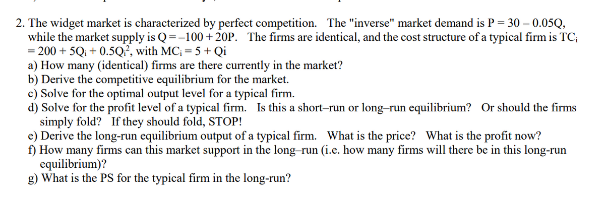 2. The widget market is characterized by perfect competition. The "inverse" market demand is P = 30 – 0.05Q,
while the market supply is Q=-100+20P. The firms are identical, and the cost structure of a typical firm is TC;
= 200 + 5Q; + 0.5Q?, with MC; = 5 + Qi
a) How many (identical) firms are there currently in the market?
b) Derive the competitive equilibrium for the market.
c) Solve for the optimal output level for a typical firm.
d) Solve for the profit level of a typical firm. Is this a short-run or long-run equilibrium? Or should the firms
simply fold? If they should fold, STOP!
e) Derive the long-run equilibrium output of a typical firm. What is the price? What is the profit now?
f) How many firms can this market support in the long-run (i.e. how many firms will there be in this long-run
equilibrium)?
g) What is the PS for the typical firm in the long-run?
