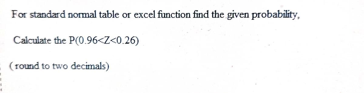 1
1
*
For standard normal table or excel function find the given probability,
Calculate the P(0.96<Z<0.26)
(round to two decimals)