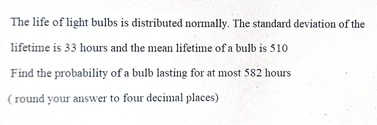 The life of light bulbs is distributed normally. The standard deviation of the
lifetime is 33 hours and the mean lifetime of a bulb is 510.
Find the probability of a bulb lasting for at most 582 hours
(round your answer to four decimal places)