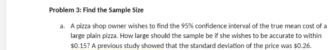 Problem 3: Find the Sample Size
a. A pizza shop owner wishes to find the 95% confidence interval of the true mean cost of a
large plain pizza. How large should the sample be if she wishes to be accurate to within
$0.15? A previous study showed that the standard deviation of the price was $0.26.
