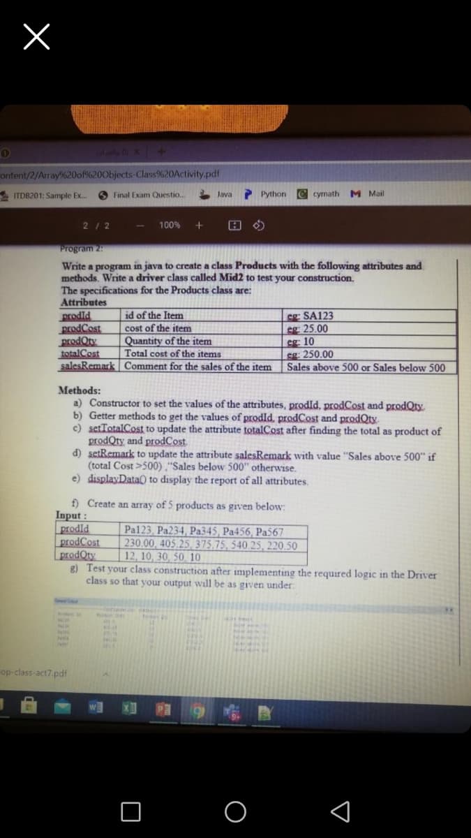 ontent/2/Array%20of%200bjects-Class%20Activity.pdf
ITDB201: Sample Ex.
O Final Exam Questio.
Java
P Python
C cymath
M Mail
212
100%
Program 25
Write a program in java to create a class Products with the following attributes and
methods. Write a driver class called Mid2 to test your construction.
The specifications for the Products class are:
Attributes
prodld
prodCost
prodQty
totalCost
salesRemark Comment for the sales of the item
id of the Item
cost of the item
Quantity of the item
Total cost of the items
cg SA123
sg 25.00
cg 10
sg: 250.00
Sales above 500 or Sales below 500
Methods:
a) Constructor to set the values of the attributes, prodld, prodCost and prodQty.
b) Getter methods to get the values of prodId, prodCost and prodQty.
c) setTotalCost to update the attribute totalCost after finding the total as product of
prodQty and prodCost
d) setRemark to update the attribute salesRemark with value "Sales above 500" if
(total Cost >500) ,"Sales below 500" otherwise.
e) displayData() to display the report of all attributes.
f) Create an array of 5 products as given below:
Input:
prodld
prodCost
prodOty
8) Test your class construction after implementing the required logic in the Driver
class so that your output will be as given under:
Pal123, Pa234, Pa345, Pa456, Pa567
230.00, 405.25, 375,75, 540.25, 220.50
| 12, 10, 30, 50. 10
op-class-act7.pdf
w
PR
