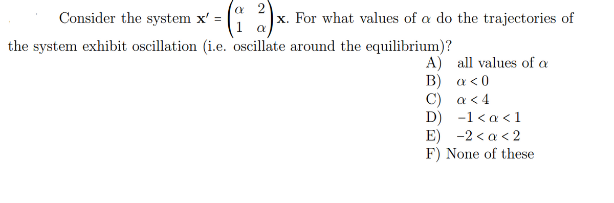 Consider the system x' =
x. For what values of a do the trajectories of
1
the system exhibit oscillation (i.e. oscillate around the equilibrium)?
A) all values of a
Β ) α0
C) a < 4
D) -1<α< 1
Ε) -2<α <2
F) None of these
