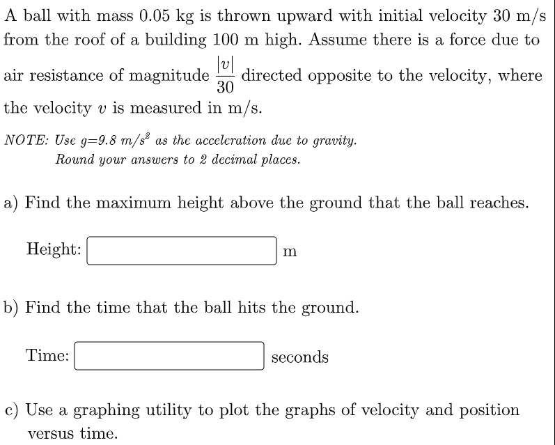 A ball with mass 0.05 kg is thrown upward with initial velocity 30 m/s
from the roof of a building 100 m high. Assume there is a force due to
air resistance of magnitude
directed opposite to the velocity, where
30
the velocity v is measured in m/s.
NOTE: Use g=9.8 m/s² as the acceleration due to gravity.
Round your answers to 2 decimal places.
a) Find the maximum height above the ground that the ball reaches.
Height:
m
b) Find the time that the ball hits the ground.
Time:
seconds
c) Use a graphing utility to plot the graphs of velocity and position
versus time.
