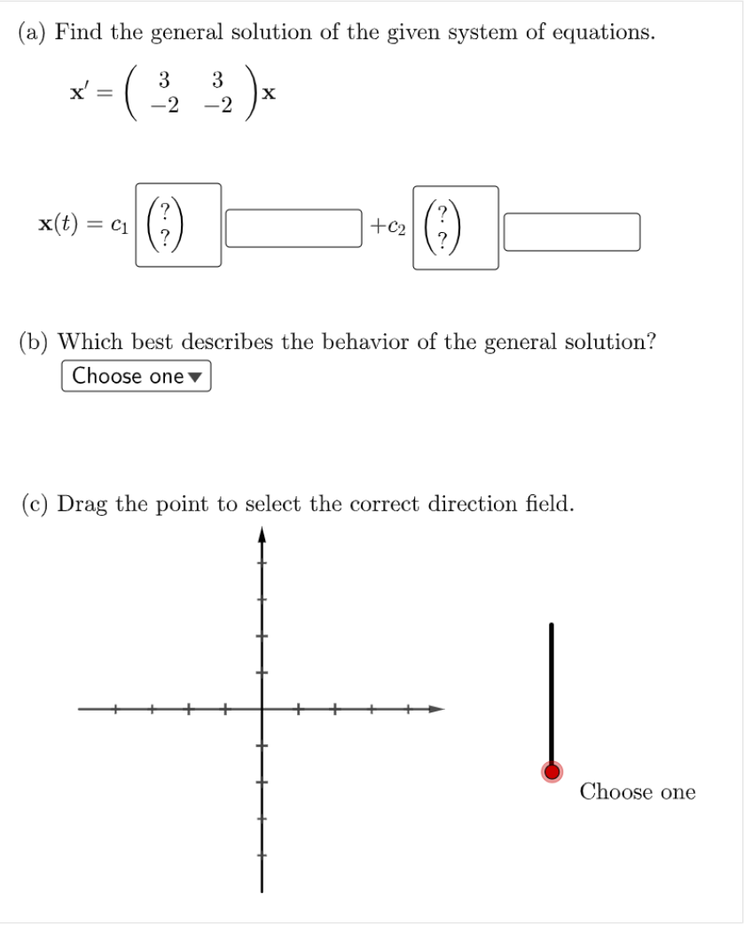 (a) Find the general solution of the given system of equations.
3
3
X
-2
-2
()
x(t) =
= c1
+c2
(b) Which best describes the behavior of the general solution?
Choose one ▼
(c) Drag the point to select the correct direction field.
Choose one
