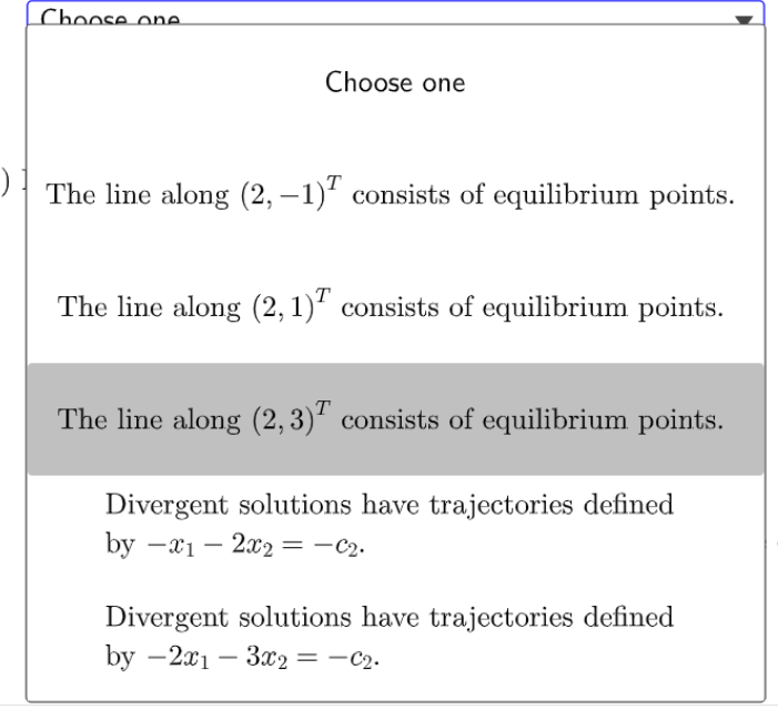 Choose one
Choose one
The line along (2, –1)' consists of equilibrium points.
The line along (2,1)' consists of equilibrium points.
The line along (2,3)' consists of equilibrium points.
Divergent solutions have trajectories defined
by — 21 — 20о — — С2.
Divergent solutions have trajectories defined
by - 2x1 — 3ӕ2 — — С2.
