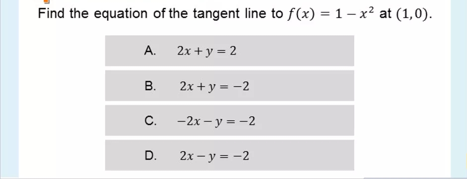 Find the equation of the tangent line to f(x) = 1 – x² at (1,0).
А.
2x + y = 2
В.
2x + y = -2
С.
—2х — у %3D—2
D.
2х — у %3D —2
