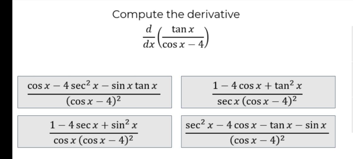 Compute the derivative
d
tan x
dx \cos x – 4,
cos x – 4 sec² x – sin x tan x
1– 4 cos x + tan²
(cos x – 4)2
sec x (cos x – 4)2
-
1 – 4 sec x + sin² x
sec² x – 4 cos x – tan x – sin x
-
cos x (cos x – 4)2
(cos x – 4)2
