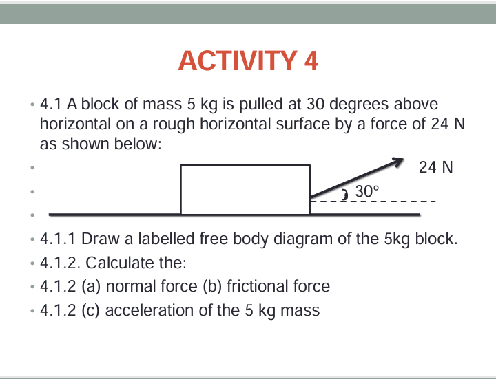 ACTIVITY 4
⚫ 4.1 A block of mass 5 kg is pulled at 30 degrees above
•
horizontal on a rough horizontal surface by a force of 24 N
as shown below:
24 N
30°
•
4.1.1 Draw a labelled free body diagram of the 5kg block.
•
4.1.2. Calculate the:
• 4.1.2 (a) normal force (b) frictional force
•
4.1.2 (c) acceleration of the 5 kg mass