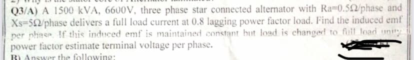 Q3/A) A 1500 kVA, 6600V, three phase star connected alternator with Ra=0.502/phase and
Xs-52/phase delivers a full load current at 0.8 lagging power factor load. Find the induced emf
per phase. If this induced emf is maintained constant but load is changed to full load unity
power factor estimate terminal voltage per phase.
B) Answer the following: