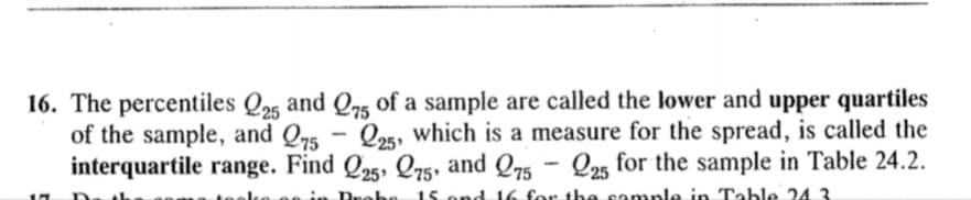 16. The percentiles Q25 and Qr5 of a sample are called the lower and upper quartiles
of the sample, and Q75
interquartile range. Find Q25, Q5, and Q75 - Q2, for the sample in Table 24.2.
Q25, which is a measure for the spread, is called the
25
15 ond 16 for the cample in Table 24 3
in Drohe
