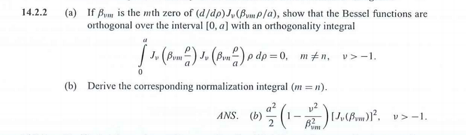 (a) If Bym is the mth zero of (d/dp)J,(BvmP/a), show that the Bessel functions are
orthogonal over the interval [0, a] with an orthogonality integral
| 1. (Bum2) J» (Bun²) o dp = 0,
) Ju
O = 0, m#n, v>-1.
(b) Derive the corresponding normalization integral (m = n).
v2
[J,(Bym)]², v> -1.
ANS. (b)
