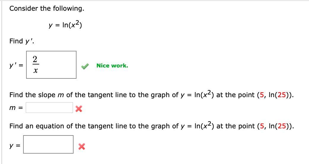 Consider the following.
y =
= In(x²)
Find y'.
y' =
m =
2
X
Find the slope m of the tangent line to the graph of y = In(x²) at the point (5, In(25)).
Nice work.
y =
Find an equation of the tangent line to the graph of y = In(x²) at the point (5, In(25)).