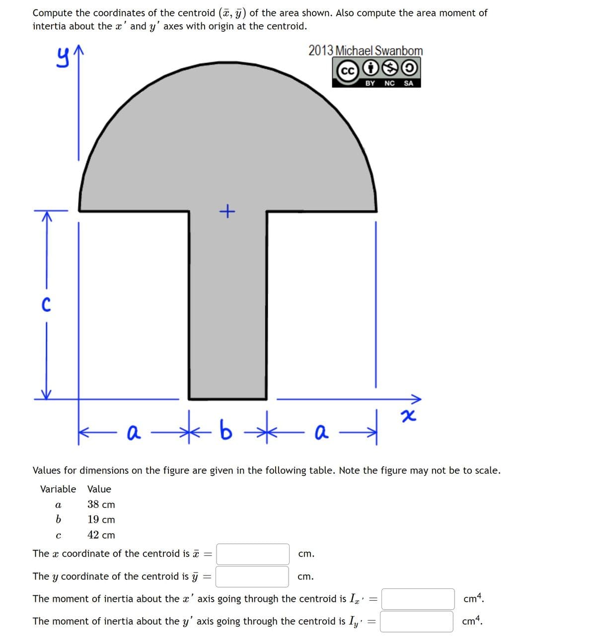 Compute the coordinates of the centroid (a, y) of the area shown. Also compute the area moment of
intertia about the x' and y' axes with origin at the centroid.
2013 Michael Swanbom
cc 9O
BY NC SA
C
a –
b
a
Values for dimensions on the figure are given in the following table. Note the figure may not be to scale.
Variable
Value
a
38 cm
19 cm
42 cm
The x coordinate of the centroid is a
cm.
The y coordinate of the centroid is y
cm.
The moment of inertia about the x' axis going through the centroid is Ip'
cm4.
The moment of inertia about the y' axis going through the centroid is I,'
cm4.
||
