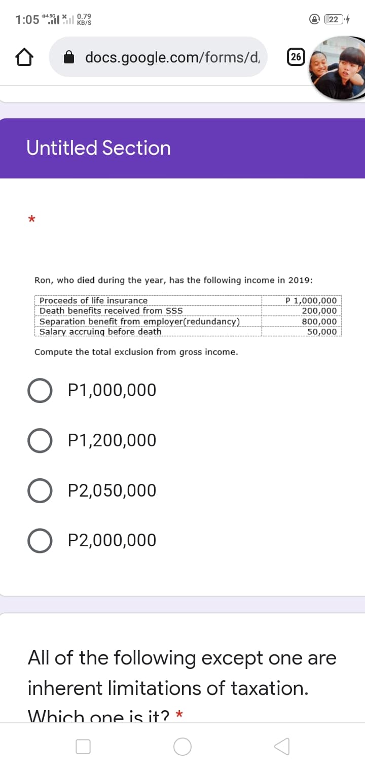 114.5GX
1:05ll Gıl KB/S
0.79
22 4
docs.google.com/forms/d,
26
Untitled Section
Ron, who died during the year, has the following income in 2019:
Proceeds of life insurance
Death benefits received from SSS
Separation benefit from employer(redundancy)
Salary accruing before death
P 1,000,000
200,000
800,000
50,000
Compute the total exclusion from gross income.
P1,000,000
P1,200,000
P2,050,000
P2,000,000
All of the following except one are
inherent limitations of taxation.
Which one is it? *
