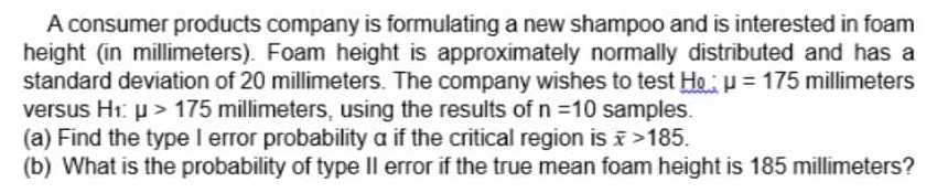 A consumer products company is formulating a new shampoo and is interested in foam
height (in millimeters). Foam height is approximately normally distributed and has a
standard deviation of 20 millimeters. The company wishes to test Ho u = 175 millimeters
versus H1: µ > 175 millimeters, using the results of n =10 samples.
(a) Find the type I error probability a if the critical region is >185.
(b) What is the probability of type Il error if the true mean foam height is 185 millimeters?
