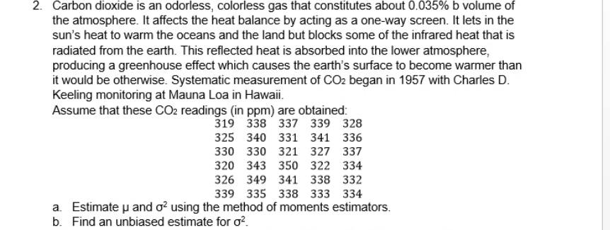 2. Carbon dioxide is an odorless, colorless gas that constitutes about 0.035% b volume of
the atmosphere. It affects the heat balance by acting as a one-way screen. It lets in the
sun's heat to warm the oceans and the land but blocks some of the infrared heat that is
radiated from the earth. This reflected heat is absorbed into the lower atmosphere,
producing a greenhouse effect which causes the earth's surface to become warmer than
it would be otherwise. Systematic measurement of CO2 began in 1957 with Charles D.
Keeling monitoring at Mauna Loa in Hawaii.
Assume that these CO2 readings (in ppm) are obtained:
319 338 337 339 328
325 340 331 341 336
330 330 321 327 337
320 343 350 322 334
326 349 341 338 332
339 335 338 333 334
a. Estimate u and o? using the method of moments estimators.
b. Find an unbiased estimate for o?.
