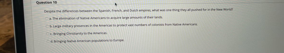 Question 10
Despite the differences between the Spanish, French, and Dutch empires, what was one thing they all pushed for in the New World?
a. The elimination of Native Americans to acquire large amounts of their lands.
b. Large military presences in the Americas to protect vast numbers of colonists from Native Americans.
c. Bringing Christianity to the Americas.
O d. Bringing Native American populations to Europe.
