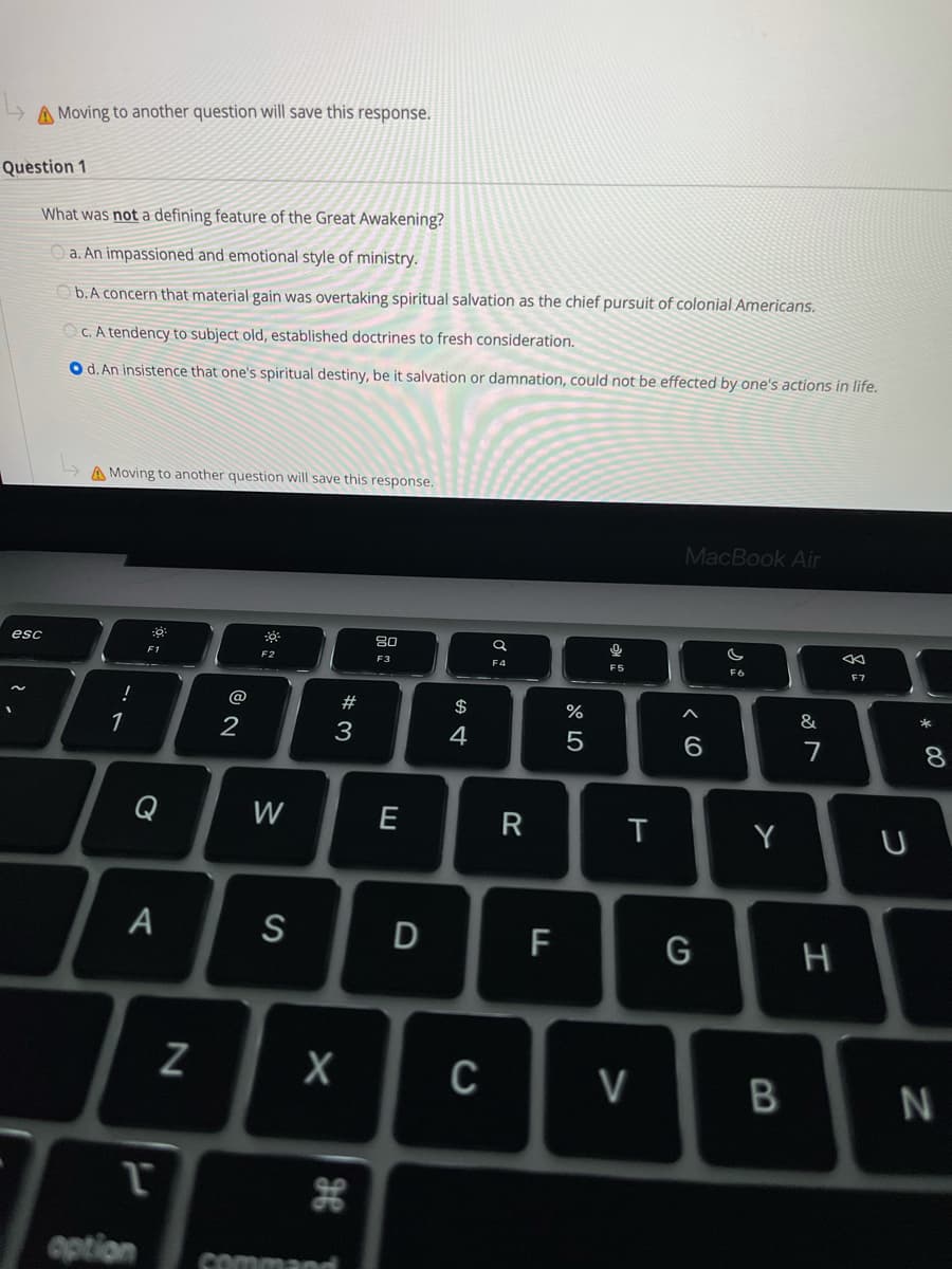 A Moving to another question will save this response.
Question 1
What was not a defining feature of the Great Awakening?
a. An impassioned and emotional style of ministry.
O b.A concern that material gain was overtaking spiritual salvation as the chief pursuit of colonial Americans.
O c. A tendency to subject old, established doctrines to fresh consideration.
O d. An insistence that one's spiritual destiny, be it salvation or damnation, could not be effected by one's actions in life.
A Moving to another question will save this response.
MacBook Air
80
esc
F1
F2
F3
F4
F5
F6
F7
@
#3
$
%
&
1
2
3
4
6.
7
8
Q
W
E
R
Y
A
S
D
F
G
C
V
aption
command
