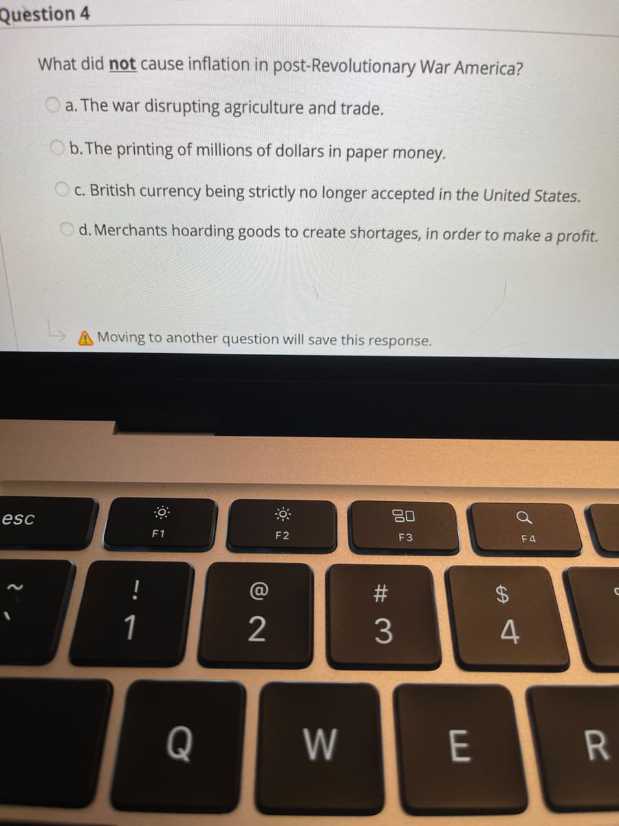 Question 4
What did not cause inflation in post-Revolutionary War America?
a. The war disrupting agriculture and trade.
b. The printing of millions of dollars in paper money.
c. British currency being strictly no longer accepted in the United States.
Od. Merchants hoarding goods to create shortages, in order to make a profit.
Moving to another question will save this response.
esc
80
F1
F2
F3
F4
!
#
1
2
4
Q
W
E
R
