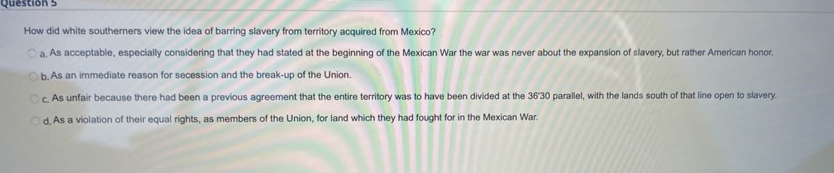 Questión 5
How did white southerners view the idea of barring slavery from territory acquired from Mexico?
a. As acceptable, especially considering that they had stated at the beginning of the Mexican War the war was never about the expansion of slavery, but rather American honor.
Ob. As an immediate reason for secession and the break-up of the Union.
OC. As unfair because there had been a previous agreement that the entire territory was to have been divided at the 36'30 parallel, with the lands south of that line open to slavery.
Od. As a violation of their equal rights, as members of the Union, for land which they had fought for in the Mexican War.
