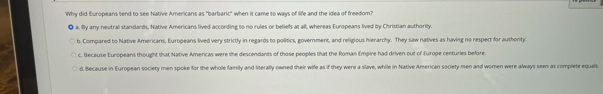 Why did Europeans tend to see Native Americans as "barbaric" when it came to ways of life and the idea of freedom?
O a. By any neutral standards, Native Americans lived according to no rules or beliefs at all, whereas Europeans lived by Christian authority.
Ob.Compared to Native Americans, Europeans lived very strictly in regards to politics, government, and religious hierarchy. They saw natives as having no respect for authority.
Oc. Because Europeans thought that Native Americas were the descendants of those peoples that the Roman Empire had driven out of Europe centuries before.
O d. Because in European society men spoke for the whole family and literally owned their wife as if they were a slave, while in Native American society men and women were always seen as complete equals.
