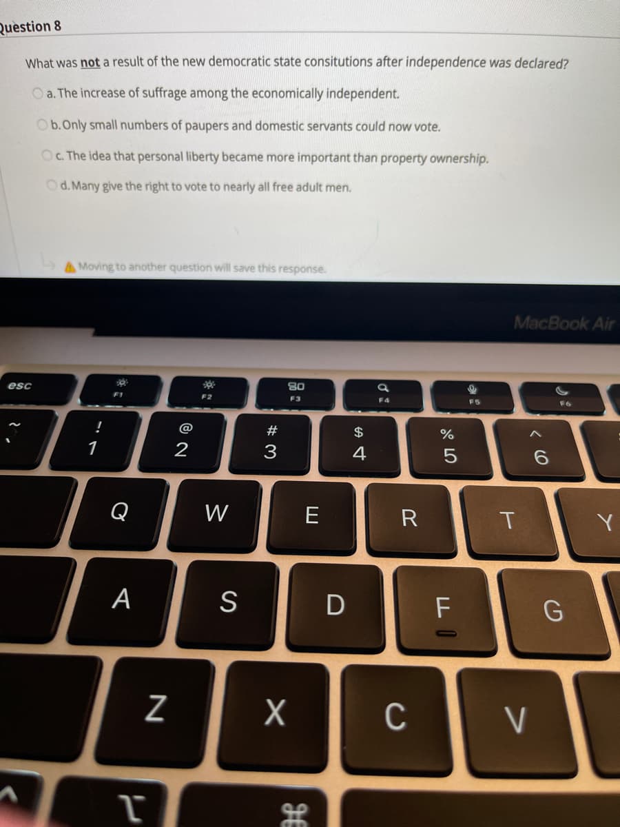 Question 8
What was not a result of the new democratic state consitutions after independence was declared?
O a. The increase of suffrage among the economically independent.
Ob.Only small numbers of paupers and domestic servants could now vote.
OC. The idea that personal liberty became more important than property ownership.
Od. Many give the right to vote to nearly all free adult men.
AMoving to another question will save this response.
MacBook Air
esc
80
F1
F2
F3
F4
FS
F6
!
@
#
$
%
1
3
Q
W
R
T
Y
А
D
F
C
V
< (O
