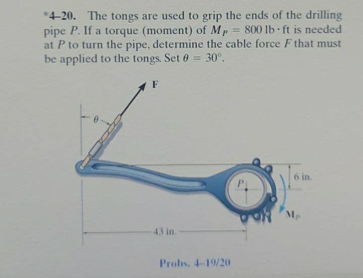 *4-20. The tongs are used to grip the ends of the drilling
pipe P. If a torque (moment) of Mp = 800 lb ft is needed
at P to turn the pipe, determine the cable force F that must
be applied to the tongs. Set 0 = 30°.
%3D
F
6 in.
OR Mp
43 in.-
Probs, 4-19/20
