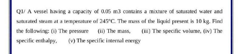 Q1/ A vessel having a capacity of 0.05 m3 contains a mixture of saturated water and
saturated steam at a temperature of 245°C. The mass of the liquid present is 10 kg. Find
the following: (i) The pressure
(ii) The mass,
(iii) The specific volume, (iv) The
specific enthalpy,
(v) The specific internal energy
