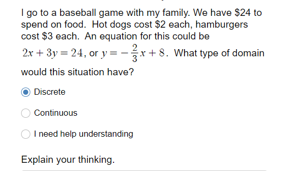 I go to a baseball game with my family. We have $24 to
spend on food. Hot dogs cost $2 each, hamburgers
cost $3 each. An equation for this could be
2x + 3y = 24, or y =
2
-x+ 8. What type of domain
would this situation have?
Discrete
Continuous
I need help understanding
Explain your thinking.
