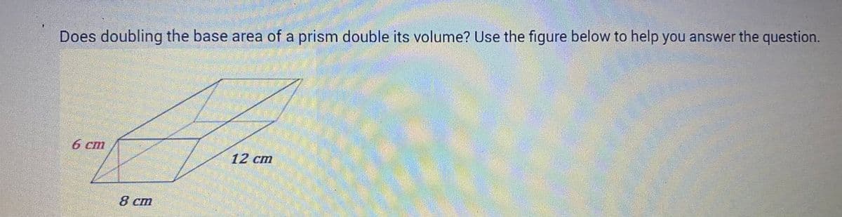 Does doubling the base area of a prism double its volume? Use the figure below to help you answer the question.
6 cm
8 cm
12 cm