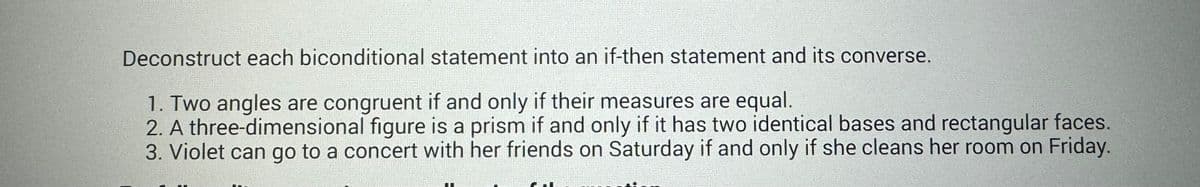 Deconstruct each biconditional statement into an if-then statement and its converse.
1. Two angles are congruent if and only if their measures are equal.
2. A three-dimensional figure is a prism if and only if it has two identical bases and rectangular faces.
3. Violet can go to a concert with her friends on Saturday if and only if she cleans her room on Friday.