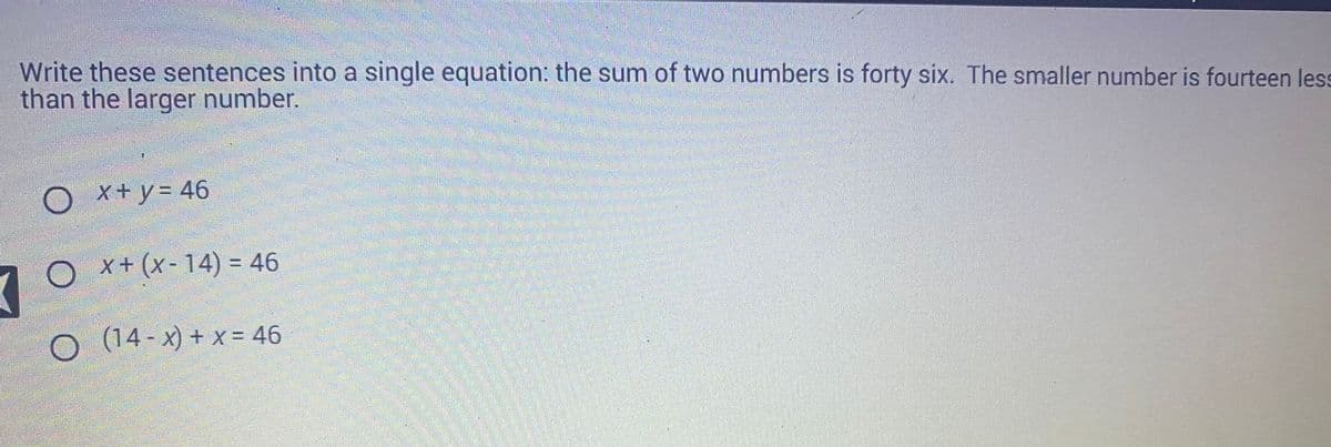 Write these sentences into a single equation: the sum of two numbers is forty six. The smaller number is fourteen less
than the larger number.
7
x + y = 46
Ox+ (x-14) = 46
○ (14-x) + x = 46