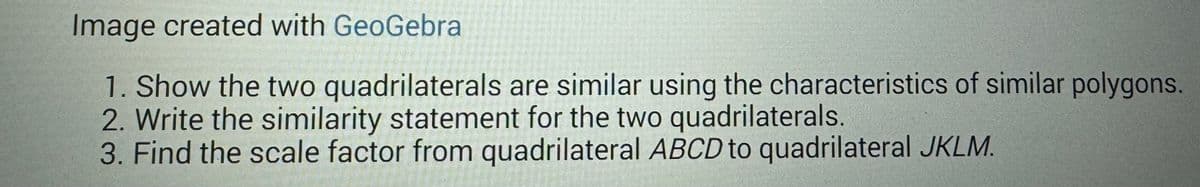 Image created with GeoGebra
1. Show the two quadrilaterals are similar using the characteristics of similar polygons.
2. Write the similarity statement for the two quadrilaterals.
3. Find the scale factor from quadrilateral ABCD to quadrilateral JKLM.