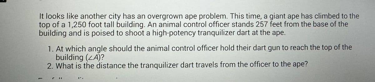 It looks like another city has an overgrown ape problem. This time, a giant ape has climbed to the
top of a 1,250 foot tall building. An animal control officer stands 257 feet from the base of the
building and is poised to shoot a high-potency tranquilizer dart at the ape.
-
1. At which angle should the animal control officer hold their dart gun to reach the top of the
building (ZA)?
2. What is the distance the tranquilizer dart travels from the officer to the ape?