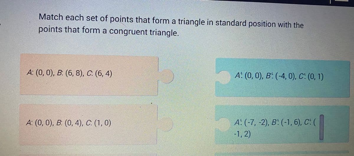 Match each set of points that form a triangle in standard position with the
points that form a congruent triangle.
A: (0, 0), B: (6, 8), C. (6, 4)
A: (0, 0), B: (0, 4), C. (1, 0)
A: (0, 0), B: (-4, 0), C: (0, 1)
A: (-7, -2), B: (-1, 6), C: (
-1, 2)