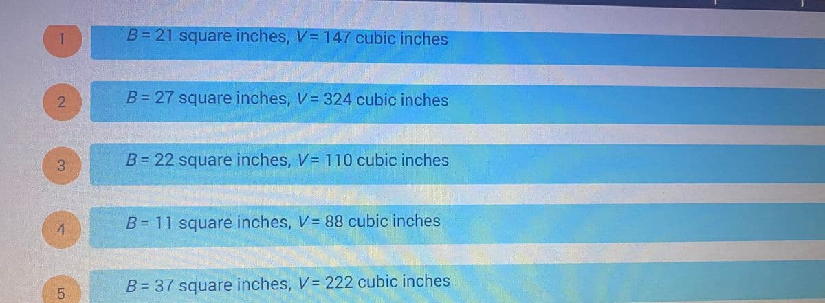 The image contains a list of values represented as \( B \) and \( V \), where \( B \) is in square inches and \( V \) is in cubic inches. These likely represent measurements of surface area and volume. Here is the transcription:

1. \( B = 21 \) square inches, \( V = 147 \) cubic inches
2. \( B = 27 \) square inches, \( V = 324 \) cubic inches
3. \( B = 22 \) square inches, \( V = 110 \) cubic inches
4. \( B = 11 \) square inches, \( V = 88 \) cubic inches
5. \( B = 37 \) square inches, \( V = 222 \) cubic inches

This data could be used to understand the relationship between surface area and volume in geometric shapes, often an important topic in geometry or physics education.