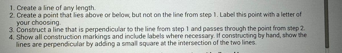 1. Create a line of any length.
2. Create a point that lies above or below, but not on the line from step 1. Label this point with a letter of
your choosing.
3. Construct a line that is perpendicular to the line from step 1 and passes through the point from step 2.
4. Show all construction markings and include labels where necessary. If constructing by hand, show the
lines are perpendicular by adding a small square at the intersection of the two lines.