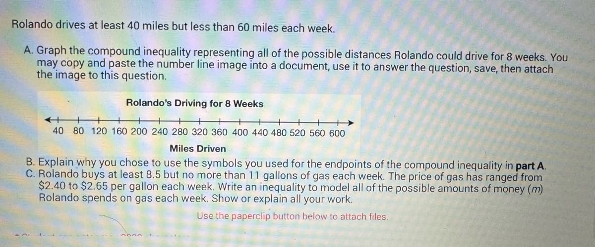 **Rolando's Driving and Gas Usage: Exploring Compound Inequalities**

Rolando drives at least 40 miles but less than 60 miles each week. Let's explore the ways we can represent and interpret this information using inequalities and analyze his potential spending on gas.

**A. Graphing the Compound Inequality**

To represent all possible distances Rolando could drive over 8 weeks, use the compound inequality for weekly driving:

- Minimum distance: 40 miles/week
- Maximum distance: less than 60 miles/week

For 8 weeks, the total distance range is:

\[ 40 \times 8 \leq x < 60 \times 8 \]

\[ 320 \leq x < 480 \]

On the number line, the graph is a segment starting from 320 and ending before 480, indicating that the total distance driven ranges from 320 to just under 480 miles.

**Graph Explanation:**
The number line marks increments of 40 miles, from 40 to 600 miles. The range of interest where Rolando might drive is highlighted from 320 to just under 480 miles, representing possible total driving distances for 8 weeks.

**B. Explanation of Symbols for Endpoints**

In the compound inequality \( 320 \leq x < 480 \):

- The "less than or equal to" symbol (≤) is used for 320 because Rolando can drive exactly 320 miles over 8 weeks.
- The "less than" symbol (<) is used for 480 because Rolando drives less than 60 miles per week, thus less than 480 miles in total.

**C. Modeling Gas Expenses with Inequality**

Rolando buys between 8.5 and 11 gallons of gas each week, with prices ranging from $2.40 to $2.65 per gallon. To model his possible weekly spending:

Let \( g \) be the gallons of gas bought and \( p \) the price per gallon. Then:

\[ 2.40 \times 8.5 \leq m \leq 2.65 \times 11 \]

\[ 20.40 \leq m \leq 29.15 \]

Thus, the inequality captures all possible amounts of money \( m \) Rolando spends on gas each week.

**Conclusion**

Through understanding and using inequalities, we can effectively capture the range of Rolando's driving distances and potential gas expenses over time.