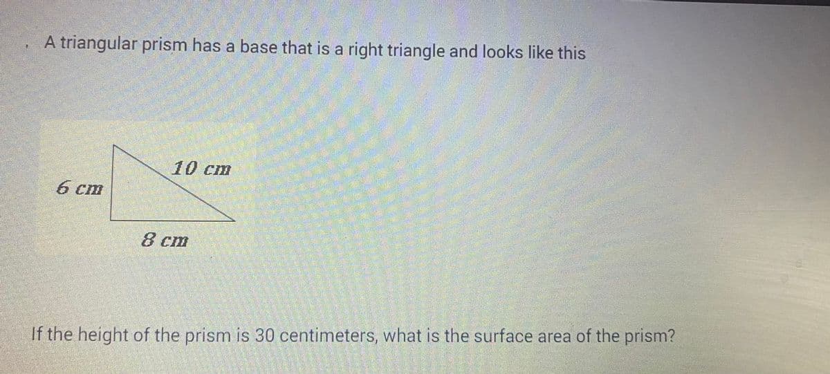 A triangular prism has a base that is a right triangle and looks like this:

The diagram displays a right triangle with sides measuring 6 cm and 8 cm, and a hypotenuse measuring 10 cm.

If the height of the prism is 30 centimeters, what is the surface area of the prism?