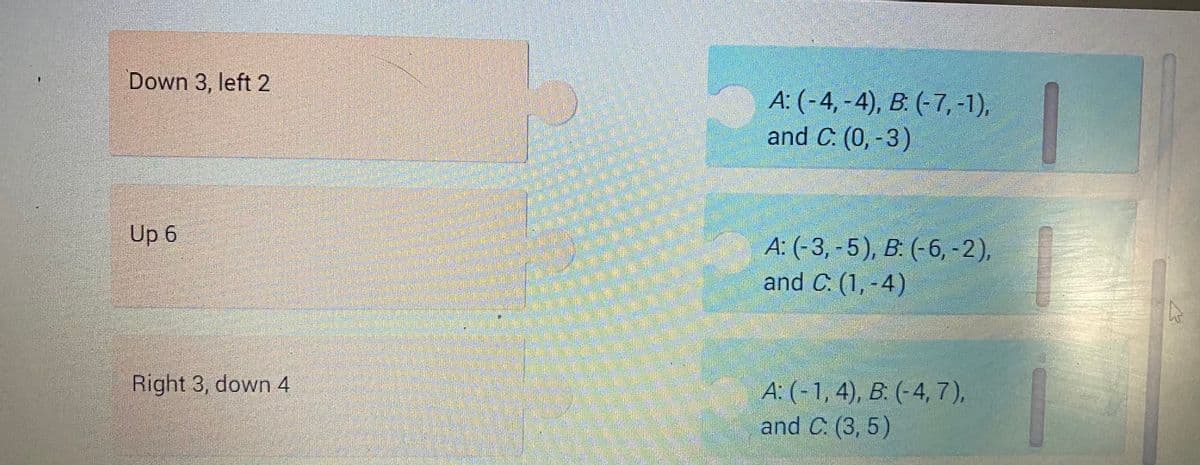 Down 3, left 2
Up 6
Right 3, down 4
A: (-4,-4), B. (-7, -1),
and C. (0, -3)
A: (-3,-5), B: (-6, -2),
and C. (1,-4)
A: (-1, 4), B: (-4, 7),
and C. (3,5)