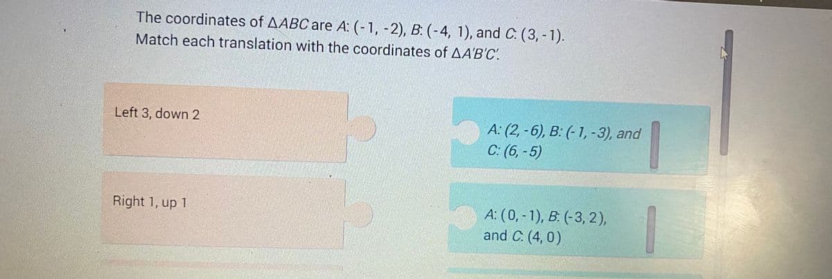 The coordinates of AABC are A: (-1, -2), B: (-4, 1), and C. (3,-1).
Match each translation with the coordinates of AA'B'C'.
Left 3, down 2
Right 1, up 1
A: (2,-6), B: (-1, -3), and
C: (6,-5)
A: (0, -1), B. (-3, 2),
and C. (4,0)