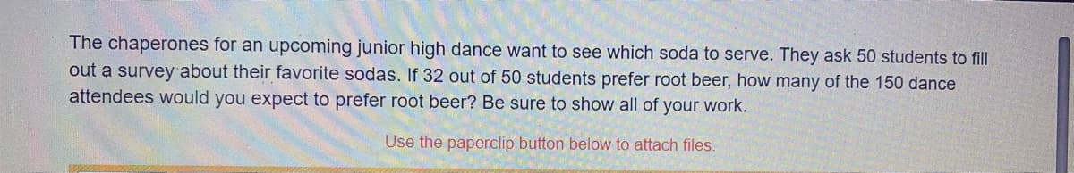 The chaperones for an upcoming junior high dance want to see which soda to serve. They ask 50 students to fill
out a survey about their favorite sodas. If 32 out of 50 students prefer root beer, how many of the 150 dance
attendees would you expect to prefer root beer? Be sure to show all of your work.
Use the paperclip button below to attach files.
